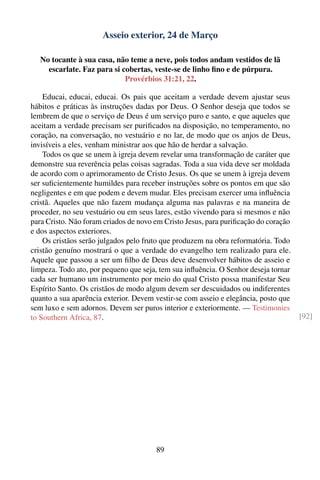 Asseio exterior, 24 de Março

   No tocante à sua casa, não teme a neve, pois todos andam vestidos de lã
     escarlate. Faz para si cobertas, veste-se de linho ﬁno e de púrpura.
                             Provérbios 31:21, 22.

    Educai, educai, educai. Os pais que aceitam a verdade devem ajustar seus
hábitos e práticas às instruções dadas por Deus. O Senhor deseja que todos se
lembrem de que o serviço de Deus é um serviço puro e santo, e que aqueles que
aceitam a verdade precisam ser puriﬁcados na disposição, no temperamento, no
coração, na conversação, no vestuário e no lar, de modo que os anjos de Deus,
invisíveis a eles, venham ministrar aos que hão de herdar a salvação.
    Todos os que se unem à igreja devem revelar uma transformação de caráter que
demonstre sua reverência pelas coisas sagradas. Toda a sua vida deve ser moldada
de acordo com o aprimoramento de Cristo Jesus. Os que se unem à igreja devem
ser suﬁcientemente humildes para receber instruções sobre os pontos em que são
negligentes e em que podem e devem mudar. Eles precisam exercer uma inﬂuência
cristã. Aqueles que não fazem mudança alguma nas palavras e na maneira de
proceder, no seu vestuário ou em seus lares, estão vivendo para si mesmos e não
para Cristo. Não foram criados de novo em Cristo Jesus, para puriﬁcação do coração
e dos aspectos exteriores.
    Os cristãos serão julgados pelo fruto que produzem na obra reformatória. Todo
cristão genuíno mostrará o que a verdade do evangelho tem realizado para ele.
Aquele que passou a ser um ﬁlho de Deus deve desenvolver hábitos de asseio e
limpeza. Todo ato, por pequeno que seja, tem sua inﬂuência. O Senhor deseja tornar
cada ser humano um instrumento por meio do qual Cristo possa manifestar Seu
Espírito Santo. Os cristãos de modo algum devem ser descuidados ou indiferentes
quanto a sua aparência exterior. Devem vestir-se com asseio e elegância, posto que
sem luxo e sem adornos. Devem ser puros interior e exteriormente. — Testimonies
to Southern Africa, 87.                                                              [92]




                                       89
 