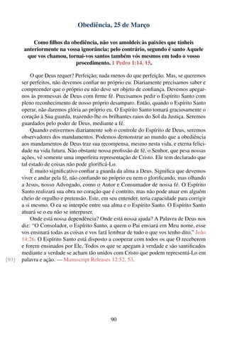 Obediência, 25 de Março

            Como ﬁlhos da obediência, não vos amoldeis às paixões que tínheis
        anteriormente na vossa ignorância; pelo contrário, segundo é santo Aquele
         que vos chamou, tornai-vos santos também vós mesmos em todo o vosso
                            procedimento. 1 Pedro 1:14, 15.

           O que Deus requer? Perfeição; nada menos do que perfeição. Mas, se queremos
       ser perfeitos, não devemos conﬁar no próprio eu. Diariamente precisamos saber e
       compreender que o próprio eu não deve ser objeto de conﬁança. Devemos apegar-
       nos às promessas de Deus com ﬁrme fé. Precisamos pedir o Espírito Santo com
       pleno reconhecimento de nosso próprio desamparo. Então, quando o Espírito Santo
       operar, não daremos glória ao próprio eu. O Espírito Santo tomará graciosamente o
       coração à Sua guarda, trazendo-lhe os brilhantes raios do Sol da Justiça. Seremos
       guardados pelo poder de Deus, mediante a fé.
           Quando estivermos diariamente sob o controle do Espírito de Deus, seremos
       observadores dos mandamentos. Podemos demonstrar ao mundo que a obediência
       aos mandamentos de Deus traz sua recompensa, mesmo nesta vida, e eterna felici-
       dade na vida futura. Não obstante nossa proﬁssão de fé, o Senhor, que pesa nossas
       ações, vê somente uma imperfeita representação de Cristo. Ele tem declarado que
       tal estado de coisas não pode gloriﬁcá-Lo.
           É muito signiﬁcativo conﬁar a guarda da alma a Deus. Signiﬁca que devemos
       viver e andar pela fé, não conﬁando no próprio eu nem o gloriﬁcando, mas olhando
       a Jesus, nosso Advogado, como o Autor e Consumador de nossa fé. O Espírito
       Santo realizará sua obra no coração que é contrito, mas não pode atuar em alguém
       cheio de orgulho e pretensão. Este, em seu entender, teria capacidade para corrigir
       a si mesmo. O eu se interpõe entre sua alma e o Espírito Santo. O Espírito Santo
       atuará se o eu não se interpuser.
           Onde está nossa dependência? Onde está nossa ajuda? A Palavra de Deus nos
       diz: “O Consolador, o Espírito Santo, a quem o Pai enviará em Meu nome, esse
       vos ensinará todas as coisas e vos fará lembrar de tudo o que vos tenho dito.” João
       14:26. O Espírito Santo está disposto a cooperar com todos os que O receberem
       e forem ensinados por Ele. Todos os que se apegam à verdade e são santiﬁcados
       mediante a verdade se acham tão unidos com Cristo que podem representá-Lo em
[93]   palavra e ação. — Manuscript Releases 12:52, 53.




                                               90
 