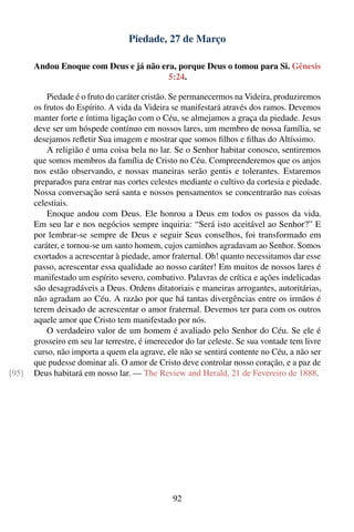 Piedade, 27 de Março

       Andou Enoque com Deus e já não era, porque Deus o tomou para Si. Gênesis
                                        5:24.

           Piedade é o fruto do caráter cristão. Se permanecermos na Videira, produziremos
       os frutos do Espírito. A vida da Videira se manifestará através dos ramos. Devemos
       manter forte e íntima ligação com o Céu, se almejamos a graça da piedade. Jesus
       deve ser um hóspede contínuo em nossos lares, um membro de nossa família, se
       desejamos reﬂetir Sua imagem e mostrar que somos ﬁlhos e ﬁlhas do Altíssimo.
           A religião é uma coisa bela no lar. Se o Senhor habitar conosco, sentiremos
       que somos membros da família de Cristo no Céu. Compreenderemos que os anjos
       nos estão observando, e nossas maneiras serão gentis e tolerantes. Estaremos
       preparados para entrar nas cortes celestes mediante o cultivo da cortesia e piedade.
       Nossa conversação será santa e nossos pensamentos se concentrarão nas coisas
       celestiais.
           Enoque andou com Deus. Ele honrou a Deus em todos os passos da vida.
       Em seu lar e nos negócios sempre inquiria: “Será isto aceitável ao Senhor?” E
       por lembrar-se sempre de Deus e seguir Seus conselhos, foi transformado em
       caráter, e tornou-se um santo homem, cujos caminhos agradavam ao Senhor. Somos
       exortados a acrescentar à piedade, amor fraternal. Oh! quanto necessitamos dar esse
       passo, acrescentar essa qualidade ao nosso caráter! Em muitos de nossos lares é
       manifestado um espírito severo, combativo. Palavras de crítica e ações indelicadas
       são desagradáveis a Deus. Ordens ditatoriais e maneiras arrogantes, autoritárias,
       não agradam ao Céu. A razão por que há tantas divergências entre os irmãos é
       terem deixado de acrescentar o amor fraternal. Devemos ter para com os outros
       aquele amor que Cristo tem manifestado por nós.
           O verdadeiro valor de um homem é avaliado pelo Senhor do Céu. Se ele é
       grosseiro em seu lar terrestre, é imerecedor do lar celeste. Se sua vontade tem livre
       curso, não importa a quem ela agrave, ele não se sentirá contente no Céu, a não ser
       que pudesse dominar ali. O amor de Cristo deve controlar nosso coração, e a paz de
[95]   Deus habitará em nosso lar. — The Review and Herald, 21 de Fevereiro de 1888.




                                                92
 