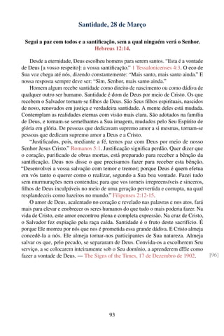 Santidade, 28 de Março

 Segui a paz com todos e a santiﬁcação, sem a qual ninguém verá o Senhor.
                              Hebreus 12:14.

    Desde a eternidade, Deus escolheu homens para serem santos. “Esta é a vontade
de Deus [a vosso respeito]: a vossa santiﬁcação.” 1 Tessalonicenses 4:3. O eco de
Sua voz chega até nós, dizendo constantemente: “Mais santo, mais santo ainda.” E
nossa resposta sempre deve ser: “Sim, Senhor, mais santo ainda.”
    Homem algum recebe santidade como direito de nascimento ou como dádiva de
qualquer outro ser humano. Santidade é dom de Deus por meio de Cristo. Os que
recebem o Salvador tornam-se ﬁlhos de Deus. São Seus ﬁlhos espirituais, nascidos
de novo, renovados em justiça e verdadeira santidade. A mente deles está mudada.
Contemplam as realidades eternas com visão mais clara. São adotados na família
de Deus, e tornam-se semelhantes a Sua imagem, mudados pelo Seu Espírito de
glória em glória. De pessoas que dedicavam supremo amor a si mesmas, tornam-se
pessoas que dedicam supremo amor a Deus e a Cristo.
    “Justiﬁcados, pois, mediante a fé, temos paz com Deus por meio de nosso
Senhor Jesus Cristo.” Romanos 5:1. Justiﬁcação signiﬁca perdão. Quer dizer que
o coração, puriﬁcado de obras mortas, está preparado para receber a bênção da
santiﬁcação. Deus nos disse o que precisamos fazer para receber esta bênção.
“Desenvolvei a vossa salvação com temor e tremor; porque Deus é quem efetua
em vós tanto o querer como o realizar, segundo a Sua boa vontade. Fazei tudo
sem murmurações nem contendas; para que vos torneis irrepreensíveis e sinceros,
ﬁlhos de Deus inculpáveis no meio de uma geração pervertida e corrupta, na qual
resplandeceis como luzeiros no mundo.” Filipenses 2:12-15.
    O amor de Deus, acalentado no coração e revelado nas palavras e nos atos, fará
mais para elevar e enobrecer os seres humanos do que tudo o mais poderia fazer. Na
vida de Cristo, este amor encontrou plena e completa expressão. Na cruz de Cristo,
o Salvador fez expiação pela raça caída. Santidade é o fruto deste sacrifício. É
porque Ele morreu por nós que nos é prometida essa grande dádiva. E Cristo almeja
concedê-la a nós. Ele almeja tornar-nos participantes de Sua natureza. Almeja
salvar os que, pelo pecado, se separaram de Deus. Convida-os a escolherem Seu
serviço, a se colocarem inteiramente sob o Seu domínio, a aprenderem dEle como
fazer a vontade de Deus. — The Signs of the Times, 17 de Dezembro de 1902.           [96]




                                       93
 