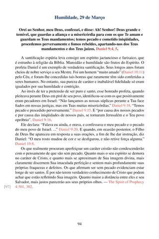 Humildade, 29 de Março

         Orei ao Senhor, meu Deus, confessei, e disse: Ah! Senhor! Deus grande e
       temível, que guardas a aliança e a misericórdia para com os que Te amam e
         guardam os Teus mandamentos; temos pecado e cometido iniqüidades,
          procedemos perversamente e fomos rebeldes, apartando-nos dos Teus
                      mandamentos e dos Teus juízos. Daniel 9:4, 5.

           A santiﬁcação espúria leva consigo um espírito jactancioso e farisaico, que
       é estranho à religião da Bíblia. Mansidão e humildade são frutos do Espírito. O
       profeta Daniel é um exemplo de verdadeira santiﬁcação. Seus longos anos foram
       cheios de nobre serviço a seu Mestre. Foi um homem “muito amado” (Daniel 10:11)
       pelo Céu, e foram-lhe concedidas tais honras que raramente têm sido conferidas a
       seres humanos. No entanto, sua pureza de caráter e inabalável ﬁdelidade só eram
       igualados por sua humildade e contrição.
           Ao invés de ter a pretensão de ser puro e santo, esse honrado profeta, quando
       pleiteava perante Deus em prol de seu povo, identiﬁcou-se com os que positivamente
       eram pecadores em Israel: “Não lançamos as nossas súplicas perante a Tua face
       ﬁados em nossas justiças, mas em Tuas muitas misericórdias.” Daniel 9:18. “Temos
       pecado e procedido perversamente.” Daniel 9:15. E “por causa dos nossos pecados
       e por causa das iniqüidades de nossos pais, se tornaram Jerusalém e o Teu povo
       opróbrio”. Daniel 9:16.
           Ele declara: “Falava eu ainda, e orava, e confessava o meu pecado e o pecado
       do meu povo de Israel. ...” Daniel 9:20. E quando, em ocasião posterior, o Filho
       de Deus lhe apareceu em resposta a suas orações, a ﬁm de lhe dar instrução, diz
       Daniel: “O meu rosto mudou de cor e se desﬁgurou, e não retive força alguma.”
       Daniel 10:8.
           Os que realmente procuram aperfeiçoar um caráter cristão não condescenderão
       com o pensamento de que são sem pecado. Quanto mais o seu espírito se demora
       no caráter de Cristo, e quanto mais se aproximam de Sua imagem divina, mais
       claramente discernem Sua imaculada perfeição e sentem mais profundamente suas
       próprias fraquezas e defeitos. Os que aﬁrmam ser sem pecado evidenciam estar
       longe de ser santos. É por não terem verdadeiro conhecimento de Cristo que podem
       achar que estão reﬂetindo Sua imagem. Quanto maior a distância entre eles e seu
       Salvador, mais justos parecerão aos seus próprios olhos. — The Spirit of Prophecy
[97]   4:301, 302.




                                              94
 