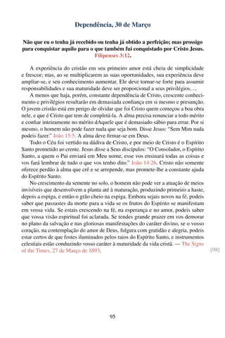 Dependência, 30 de Março

Não que eu o tenha já recebido ou tenha já obtido a perfeição; mas prossigo
para conquistar aquilo para o que também fui conquistado por Cristo Jesus.
                              Filipenses 3:12.

    A experiência do cristão em seu primeiro amor está cheia de simplicidade
e frescor; mas, ao se multiplicarem as suas oportunidades, sua experiência deve
ampliar-se, e seu conhecimento aumentar. Ele deve tornar-se forte para assumir
responsabilidades e sua maturidade deve ser proporcional a seus privilégios. ...
    A menos que haja, porém, constante dependência de Cristo, crescente conheci-
mento e privilégios resultarão em demasiada conﬁança em si mesmo e presunção.
O jovem cristão está em perigo de olvidar que foi Cristo quem começou a boa obra
nele, e que é Cristo que tem de completá-la. A alma precisa renunciar a todo mérito
e conﬁar inteiramente no mérito dAquele que é demasiado sábio para errar. Por si
mesmo, o homem não pode fazer nada que seja bom. Disse Jesus: “Sem Mim nada
podeis fazer.” João 15:5. A alma deve ﬁrmar-se em Deus.
    Todo o Céu foi vertido na dádiva de Cristo, e por meio de Cristo é o Espírito
Santo prometido ao crente. Jesus disse a Seus discípulos: “O Consolador, o Espírito
Santo, a quem o Pai enviará em Meu nome, esse vos ensinará todas as coisas e
vos fará lembrar de tudo o que vos tenho dito.” João 14:26. Cristo não somente
oferece perdão à alma que crê e se arrepende, mas promete-lhe a constante ajuda
do Espírito Santo.
    No crescimento da semente no solo, o homem não pode ver a atuação de meios
invisíveis que desenvolvem a planta até à maturação, produzindo primeiro a haste,
depois a espiga, e então o grão cheio na espiga. Embora sejais novos na fé, podeis
saber que passastes da morte para a vida se os frutos do Espírito se manifestam
em vossa vida. Se estais crescendo na fé, na esperança e no amor, podeis saber
que vossa visão espiritual foi aclarada. Se tendes grande prazer em vos demorar
no plano da salvação e nas gloriosas manifestações do caráter divino, se o vosso
coração, na contemplação do amor de Deus, fulgura com gratidão e alegria, podeis
estar certos de que fostes iluminados pelos raios do Espírito Santo, e instrumentos
celestiais estão conduzindo vosso caráter à maturidade da vida cristã. — The Signs
of the Times, 27 de Março de 1893.                                                    [98]




                                        95
 
