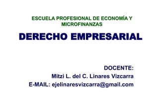 DERECHO EMPRESARIAL
DOCENTE:
Mitzi L. del C. Linares Vizcarra
E-MAIL: ejelinaresvizcarra@gmail.com
ESCUELA PROFESIONAL DE ECONOMÍA Y
MICROFINANZAS
 