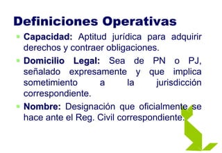 Definiciones Operativas
 Capacidad: Aptitud jurídica para adquirir
derechos y contraer obligaciones.
 Domicilio Legal: Sea de PN o PJ,
señalado expresamente y que implica
sometimiento a la jurisdicción
correspondiente.
 Nombre: Designación que oficialmente se
hace ante el Reg. Civil correspondiente.
 