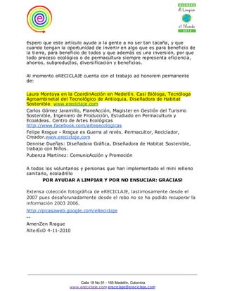 Espero que este artículo ayude a la gente a no ser tan tacaña, y que
cuando tengan la oportunidad de invertir en algo que es para beneficio de
la tierra, para beneficio de todos y que además es una inversión, por que
todo proceso ecológico o de permacultura siempre representa eficiencia,
ahorros, subproductos, diversificación y beneficios.

Al momento eRECICLAJE cuenta con el trabajo ad honorem permanente
de:

Laura Montoya en la CoordinAcción en Medellín. Casi Bióloga, Tecnóloga
Agroambinetal del Tecnológico de Antioquia, Diseñadora de Habitat
Sostenible. www.ereciclaje.com
Carlos Gómez Jaramillo, PlaneAcción, Magister en Gestión del Turismo
Sostenible, Ingeniero de Producción, Estudiado en Permacultura y
Ecoaldeas. Centro de Artes Ecológicas
http://www.facebook.com/artesecologicas
Felipe Rrague - Rrague es Guerra al revés. Permacultor, Reciclador,
Creador.www.ereciclaje.com
Dennise Dueñas: Diseñadora Gráfica, Diseñadora de Habitat Sostenible,
trabajo con Niños.
Pubenza Martínez: ComunicAcción y Promoción

A todos los voluntarios y personas que han implementado el mini relleno
sanitario, ecoladrillo
       POR AYUDAR A LIMPIAR Y POR NO ENSUCIAR: GRACIAS!

Extensa colección fotográfica de eRECICLAJE, lastimosamente desde el
2007 pues desaforunadamente desde el robo no se ha podido recuperar la
información 2003 2006.
http://picasaweb.google.com/eReciclaje
--
AmenZen Rrague
AlterEcO 4-11-2010




                      Calle 18 No 91 - 165 Medellín, Colombia
                  www.ereciclaje.com ereciclaje@ereciclaje.com
 