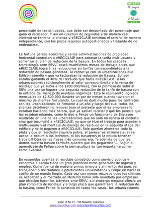 porcentaje de las utilidades, que debe ser descontado del porcentaje que
gana el reciclador. Y así en cuestión de segundos y de manera casi
violenta se termina la alianza y eRECICLAJE continúa el camino de manera
independiente, con los pocos recursos autogestionados y tratando de no
endeudarse.

La fortuna parece acercarse y varias administraciones de propiedad
horizontal contratan a eRECICLAJE para adoptar la tarifa multiusuario y
comenzar el plan de reducción de la basura. En todos los casos la
tramitología ante EEVV, costó muchísimos meses de trabajo antes que
eRECICLAJE logrará las reducciones en tarifas correspondientes a la
reducción de basura generada. Al contar ya con 10 urbanizaciones que
Edilson atendía y que ya facturaban la reducción de Basura, Edilson
estaba ganando el 40% del recaudo que hacía eRECICLAJE a las
urbanizaciones (adicionalmente al valor correspondiente a la venta de
reciclaje que ya subía a los $200.000/mes), con la promesa de subir al
50% una vez se lograra una segunda reducción de la tarifa de basura con
la entrada del manejo de residuos orgánicos. Esto le representó ingresos
mensuales de $2.500.000 durante un par de meses cuando tuvieron el
máximo de clientes facturando. Lo cual no duró mucho pues los contratos
con las urbanizaciones se firmaron a un año y luego del cual todos los
clientes decidieron no renovar bajo el pretexto que otras empresas lo
estaban haciendo más barato, que ya sabían reciclar y que les parecía que
los estaban robando, como le dijo a Felipe un funcionario de Enviaseo
residente en una de las urbanizaciones que no solo no renovó el contrato
sino que incumplió a eRECICLAJE, ya que se hizo el trabajo para acceder a
multiusuario y el montaje de manejo de residuos en la segunda etapa del
edificio y no lo pagaron a eRECICLAJE. Solo querían ahorrarse toda la
plata y que el reciclador siguiera pobre, al parecer es el mensaje, si se
acaba la basura o los ladrones, ni los basureros ni la policia tendrían
trabajo!! Otra de las frases más comunes era, "y además de que les
damos nuestra basura también quieren que les paguemos"... Según el
aprendizaje de Felipe sobre la permacultura es tan importante comer
como evacuar...

En resumidas cuentas el reciclaje concebido como servicio publico y
economía a escala tiene un gran potencial como generador de ingreso y
empleo. Como fuente de materia prima, energía y alimento. Así pues ya
trabajaban 5 recicladores 2 practicantes universitarios y Felipe en hacer el
sueño de un mundo limpio. Cada vez con menos recursos pues los clientes
se acababan y el mercado en Medellín había sido inundado por empresas
que ofrecían hacer los trámites ante EEVV, sin embargo ninguna ofrecía un
plan completo de reciclaje y a largo plazo que garantizara la reducción de
la basura, como Felipe lo constato en todos los casos, las urbanizaciones



                       Calle 18 No 91 - 165 Medellín, Colombia
                   www.ereciclaje.com ereciclaje@ereciclaje.com
 