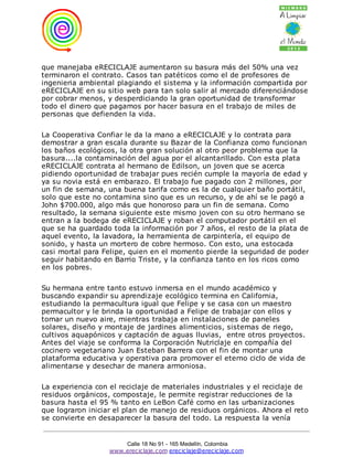 que manejaba eRECICLAJE aumentaron su basura más del 50% una vez
terminaron el contrato. Casos tan patéticos como el de profesores de
ingenieria ambiental plagiando el sistema y la información compartida por
eRECICLAJE en su sitio web para tan solo salir al mercado diferenciándose
por cobrar menos, y desperdiciando la gran oportunidad de transformar
todo el dinero que pagamos por hacer basura en el trabajo de miles de
personas que defienden la vida.

La Cooperativa Confiar le da la mano a eRECICLAJE y lo contrata para
demostrar a gran escala durante su Bazar de la Confianza como funcionan
los baños ecológicos, la otra gran solución al otro peor problema que la
basura....la contaminación del agua por el alcantarillado. Con esta plata
eRECICLAJE contrata al hermano de Edilson, un joven que se acerca
pidiendo oportunidad de trabajar pues recién cumple la mayoría de edad y
ya su novia está en embarazo. El trabajo fue pagado con 2 millones, por
un fin de semana, una buena tarifa como es la de cualquier baño portátil,
solo que este no contamina sino que es un recurso, y de ahí se le pagó a
John $700.000, algo más que honoroso para un fin de semana. Como
resultado, la semana siguiente este mismo joven con su otro hermano se
entran a la bodega de eRECICLAJE y roban el computador portátil en el
que se ha guardado toda la información por 7 años, el resto de la plata de
aquel evento, la lavadora, la herramienta de carpintería, el equipo de
sonido, y hasta un mortero de cobre hermoso. Con esto, una estocada
casi mortal para Felipe, quien en el momento pierde la seguridad de poder
seguir habitando en Barrio Triste, y la confianza tanto en los ricos como
en los pobres.


Su hermana entre tanto estuvo inmersa en el mundo académico y
buscando expandir su aprendizaje ecológico termina en California,
estudiando la permacultura igual que Felipe y se casa con un maestro
permacultor y le brinda la oportunidad a Felipe de trabajar con ellos y
tomar un nuevo aire, mientras trabaja en instalaciones de paneles
solares, diseño y montaje de jardines alimenticios, sistemas de riego,
cultivos aquapónicos y captación de aguas lluvias, entre otros proyectos.
Antes del viaje se conforma la Corporación Nutriclaje en compañía del
cocinero vegetariano Juan Esteban Barrera con el fin de montar una
plataforma educativa y operativa para promover el eterno ciclo de vida de
alimentarse y desechar de manera armoniosa.

La experiencia con el reciclaje de materiales industriales y el reciclaje de
residuos orgánicos, compostaje, le permite registrar reducciones de la
basura hasta el 95 % tanto en LeBon Café como en las urbanizaciones
que lograron iniciar el plan de manejo de residuos orgánicos. Ahora el reto
se convierte en desaparecer la basura del todo. La respuesta la venía


                       Calle 18 No 91 - 165 Medellín, Colombia
                   www.ereciclaje.com ereciclaje@ereciclaje.com
 