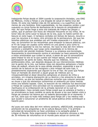 trabajando Felipe desde el 2004 cuando la corporación Aislados, una ONG
de Médicos, invita a Felipe a una brigada de salud en Santa Cruz del
Islote. En esta isla habitan más de mil personas y su superficie es de
menos de una hectárea. Está superpoblada, no hay espacios verdes y por
supuesto su única forma de deshacerse de la basura es arrojándola al
mar. Así que Felipe llega a esta isla tratando de limpiar las playas y
calles, que al parecer son focos de infección frecuente en los niños. Al no
tener idea de como sacar la basura de la isla, pues no habrá camión de
basura en este lugar, ni tampoco contaba con bolsas de basura, recurre a
usar los recursos a la mano, otro principio de la permacutura. Así que las
botellas plásticas que andaban por ahí tiradas esperando ir a flotar al
mar, se convierten en los recipientes para empacar la basura plástica, con
el fin de luego ser usados como relleno en una pared o piso como lo
hacen para agrandar la isla los nativos. Así nace la idea del mini relleno
sanitario y ecoladrillo, que luego sería respaldada en la técnica de
construcción del alemán Andreas Froesse y su empresa eco-tecnología.
Nuevamente la discriminación contra el reciclador se hace presente junto
a estos aristócratas que cuidan la salud, a pesar de que la convocatoria
para limpiar la isla es la que cuenta con mayor apoyo, entusiasmo y
participación de parte de todos. Resulta que los médicos, muy
profesionales ellos, van dejando despues de sus intervenciones médicas
con la gente de la isla, sus bolsas rojas con desechos peligrosos y hasta
latas de redbull, afuera de la casa donde atendían, esperando a que el
camión de la basura se las recogiera u otro milagro de este tipo, o
probablemente esperando que alguien la tire al mar. Así pues que Felipe
hace un llamado de atención a aquel grupo de médicos por su
irresponsabilidad al dejar desechos peligrosos al alcance de niños y
animales, sin ningúna planeación de su destino y les presenta la idea del
mini relleno, ya que las botellas plásticas evitarían que culquier personas
se chuse o que los elementos contaminen el ambiente por estar metido
entre una botella tapada. Claro, la reacción de los médicos fue desvincular
a Felipe de cualquier otra actividad con la corporación y acusarlo de fumar
marihuana en la embarcación de la armada nacional en la cual se
transportaban. Caso cerrado pues Felipe exigió que se aclarara el hecho y
se reivindicara su buen nombre so pena de acusar a los que habían visto a
Felipe de cometer tal felonia por no haberlo denunciado en el momento. Y
así fué, claro que no hubo más trabajo para Felipe allí y los médico más
que ayudar a solucionar un problema de salud pública antes contribuyen a
hacerlo peor.

Así pues con esta idea del mini relleno sanitario, eRECICLAJE, empieza la
promoción de los programas y de la cultura Basura Cero. Y la primera
actividad de lanzamiento se hace uniéndose a la campaña global A
Limpiar el Mundo. Esta organización fundada en Australia convoca a más
de 30 millones de voluntarios en el mundo para actuar en contra del



                       Calle 18 No 91 - 165 Medellín, Colombia
                   www.ereciclaje.com ereciclaje@ereciclaje.com
 