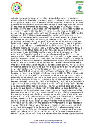 voluntarios algo de comer y de beber. Nunca faltó nada, los venteros
reaccionaban de diferentes maneras, algunos daban lo mejor que tenían
en su puesto y otros solo lo que les estaba sobrando. Este hecho de pedir
y recibir era un ejercicio que motivaba mucho a Nutriclaje pues así fueran
donaciones de alimentos de segunda, sentían que los apoyaban y que
podrían llevar a cabo actividades tan importantes. El hacer tal maratón de
eventos y el usar la técnica del mini relleno sanitario, para limpiar sin
enviar la basura a otro lado, hace que el programa A Limpiar el Mundo los
reconozca y los destaque como uno de los grupos más significativos,
activos e inspiradores entre los cientos de todo el mundo y lo resalta en
sus boletines mundiales y páginas de internet en el 2010. Multiples
programas de televisión, y los periódicos locales en repetidas ocasiones
reseñan el trabajo de eRECICLAJE y A Limpiar el Mundo, hasta la primera
página del peridoico el Colombiano en su edición ecológica del día del
ambiente reseña la vida de Felipe y eRECICLAJE. Como anécdota feliz, a
diferencia de las otras donde el factor negocios daña la armonía, en la
primera caminata del 2010, subida al cerro de las tres cruces por la
quebrada La Cangrina que fue todo un calvario con final feliz como lo
cuenta Felipe: "A los voluntarios se les instruye: solo recoger basura que
puedan depositar dentro de las botellas, para evitar peligros o sobrepeso.
Una vez a la mitad del ascenso encontramos la basura que proviene de la
única tienda en el cerro y de los dueños de la finca también en la parte
más alta. Una cantidad de basura tal que todos los que vivimos abajo nos
quedamos perplejos, eso es lo que nos tiran de arriba! Los voluntarios no
se pueden contener y finalmente cada uno termina con un costal lleno de
basura. En total 30 personas entre señoras, señoritas, niños, niñas,
hombres y mujeres, y todavía por delante una subida de 300 metros a 45
o más grados de inclinación. Este grupo de voluntarios se merece todo el
respeto y la admiración de todos los que algún día hemos tenido algo de
basura en nuestras manos. Así que después de ese esfuerzo llegan a la
cumbre del cerro , donde se divisa todo Medellín, cada uno con un costal y
algunos con 2, los correspondientes a las señoras, para exponerlos frente
a la tienda de donde salieron un día. Hicimos un círculo para dar gracias, y
para pedir que desde este lugar tan elevado sobre la ciudad de Medellín,
las personas sintieran nuestra presencia y tomaran conciencia que todos
tenemos que hacer algo, cada uno expresó con una palabra lo que para si
fue ese esfuerzo y ese día de acción por amor a la tierra y a la vida. Los
esperaba una muy buena caminata de regreso a la finca con los costales,
sucios, pesados y hasta peligrosos con sus vidrios y latas, y sin darse
cuenta alguien se había unido al círculo y dice: "yo no se quienes son
ustedes ni que hacen, pero me pareció muy interesante lo que hablaban,
y ya que les entiendo un poco les quiero ofrecer mi camioneta que está
muy cerca para recoger esta basura, yo también trabajo con reciclaje y
quisiera ser su amigo. La expresión de alegría en las caras de todos no
podía ser más grande. Fue un excelente regreso a casa, reconociendo el
terreno, aprendiendo del comportamiento de la naturaleza, obsevando las


                       Calle 18 No 91 - 165 Medellín, Colombia
                   www.ereciclaje.com ereciclaje@ereciclaje.com
 