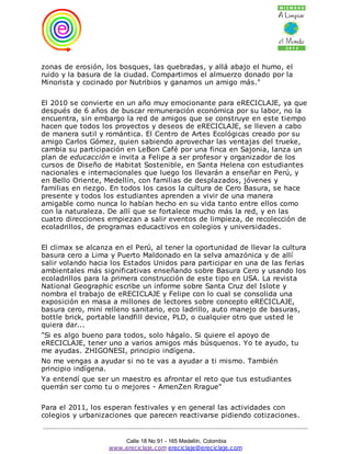 zonas de erosión, los bosques, las quebradas, y allá abajo el humo, el
ruido y la basura de la ciudad. Compartimos el almuerzo donado por la
Minorista y cocinado por Nutribios y ganamos un amigo más."

El 2010 se convierte en un año muy emocionante para eRECICLAJE, ya que
después de 6 años de buscar remuneración económica por su labor, no la
encuentra, sin embargo la red de amigos que se construye en este tiempo
hacen que todos los proyectos y deseos de eRECICLAJE, se lleven a cabo
de manera sutil y romántica. El Centro de Artes Ecológicas creado por su
amigo Carlos Gómez, quien sabiendo aprovechar las ventajas del trueke,
cambia su participación en LeBon Café por una finca en Sajonia, lanza un
plan de educacción e invita a Felipe a ser profesor y organizador de los
cursos de Diseño de Habitat Sostenible, en Santa Helena con estudiantes
nacionales e internacionales que luego los llevarán a enseñar en Perú, y
en Bello Oriente, Medellín, con familias de desplazados, jóvenes y
familias en riezgo. En todos los casos la cultura de Cero Basura, se hace
presente y todos los estudiantes aprenden a vivir de una manera
amigable como nunca lo habían hecho en su vida tanto entre ellos como
con la naturaleza. De allí que se fortalece mucho más la red, y en las
cuatro direcciones empiezan a salir eventos de limpieza, de recolección de
ecoladrillos, de programas educactivos en colegios y universidades.

El climax se alcanza en el Perú, al tener la oportunidad de llevar la cultura
basura cero a Lima y Puerto Maldonado en la selva amazónica y de allí
salir volando hacia los Estados Unidos para participar en una de las ferias
ambientales más significativas enseñando sobre Basura Cero y usando los
ecoladrillos para la primera construcción de este tipo en USA. La revista
National Geographic escribe un informe sobre Santa Cruz del Islote y
nombra el trabajo de eRECICLAJE y Felipe con lo cual se consolida una
exposición en masa a millones de lectores sobre concepto eRECICLAJE,
basura cero, mini relleno sanitario, eco ladrillo, auto manejo de basuras,
bottle brick, portable landfill device, PLD, o cualquier otro que usted le
quiera dar...
"Si es algo bueno para todos, solo hágalo. Si quiere el apoyo de
eRECICLAJE, tener uno a varios amigos más búsquenos. Yo te ayudo, tu
me ayudas. ZHIGONESI, principio indígena.
No me vengas a ayudar si no te vas a ayudar a ti mismo. También
principio indígena.
Ya entendí que ser un maestro es afrontar el reto que tus estudiantes
querrán ser como tu o mejores - AmenZen Rrague"

Para el 2011, los esperan festivales y en general las actividades con
colegios y urbanizaciones que parecen reactivarse pidiendo cotizaciones.


                       Calle 18 No 91 - 165 Medellín, Colombia
                   www.ereciclaje.com ereciclaje@ereciclaje.com
 