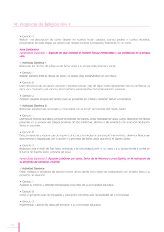 VI. Programa de Religión NM 4

        Ejemplo 3:
      Realizan una descripción de cómo desean ser cuando recién casados, cuando padres y cuando abuelitos,
      proyectando en estas etapas los valores que desean encarnar. La expresan, finalmente, en un cómic.

      Área Celebrativa
      Aprendizaje Esperado 1: Explican en qué consiste el Misterio Pascua-Pentecostés y sus incidencias en la propia
      vida.

        Actividad Genérica 1:
      Relacionan los hechos de la Pascua del Señor Jesús a su propia vida personal y social.

        Ejemplo 1:
      Realizan paralelo entre la Pascua de Jesús y la propia vida, expresándolo en un Ensayo.

        Ejemplo 2:
      Leen periódicos de circulación nacional y rescatan noticias, que de algún modo representan hechos de Pascua, es
      decir, de conversión y de cambio. Acompañan la presentación con fundamentación personal.

        Ejemplo 3:
      Analizan plegarias propias del tiempo pascual, presentes en el Misal y redactan breves comentarios.

        Actividad Genérica 2:
      Relacionan experiencias personales y comunitarias con la acción permanente del Espíritu Santo.

        Ejemplo 1:
      Leen textos bíblicos que den a conocer la promesa del Espíritu Santo, realizada por Jesús. Luego, relacionan los dones
      presentes en su propia vida (rasgos positivos de tipo intelectual, afectivo o de voluntad) con la acción del Espíritu
      Santo en sus vidas.

        Ejemplo 2:
      Detectan temores y esperanzas de la juventud actual, por medio de una pequeña entrevista o dinámica. Relacionan
      esos temores y esperanzas con la acción y la promesa del Señor Jesús que envió el Espíritu Santo.

          Ejemplo 3:
      Redactan carta al estilo de San Pablo, animando a la comunidad juvenil, a su curso y a su propia familia a confiar en
      la fuerza del Espíritu Santo, promesa de Jesús.

      Aprendizaje Esperado 2: Aceptan colaborar con Jesús, Señor de la Historia y con su Espíritu, en la realización de
      su proyecto de salvación universal.

        Actividad Genérica:
      Crean modelos o proyectos de servicio a favor de los demás como signo de colaboración con el Señor Jesús y su
      proyecto de salvación.

        Ejemplo 1:
      Analizan su entorno y detectan necesidades concretas de su comunidad educativa.

        Ejemplo 2:
      Crean un proyecto que de respuestas y soluciones concretas a las necesidades de la comunidad.

        Ejemplo 3:
      Implementan y aplican las ideas del proyecto a su comunidad educativa.




184
 