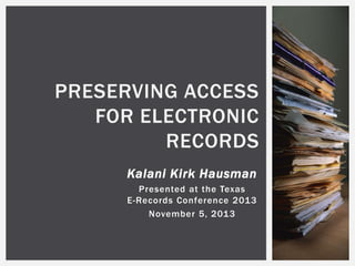 PRESERVING ACCESS
FOR ELECTRONIC
RECORDS
Kalani Kirk Hausman
Presented at the Texas
E-Records Conference 2013
November 5, 2013

 