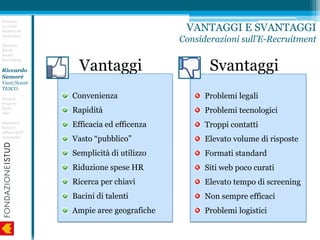 Vantaggi
Convenienza
Rapidità
Efficacia ed efficenza
Vasto “pubblico”
Semplicità di utilizzo
Riduzione spese HR
Ricerca per chiavi
Bacini di talenti
Ampie aree geografiche
Svantaggi
Problemi legali
Problemi tecnologici
Troppi contatti
Elevato volume di risposte
Formati standard
Siti web poco curati
Elevato tempo di screening
Non sempre efficaci
Problemi logistici
Erminia
Lo Conti
Nascita ed
evoluzione
Floriano
Riccio
Social
Recruiting
Riccardo
Samorè
Vant/Svant
TESCO
Daniele
Frigerio
EASA
SAP
Giancarlo
Raineri
Allianz-SAP
Trenitalia
VANTAGGI E SVANTAGGI
Considerazioni sull’E-Recruitment
 
