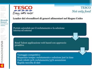 Leader dei rivenditori di generi alimentari nel Regno Unito
Erminia
Lo Conti
Nascita ed
evoluzione
Floriano
Riccio
Social
Recruiting
Riccardo
Samorè
Vant/Svant
TESCO
Daniele
Frigerio
EASA
SAP
Giancarlo
Raineri
Allianz-SAP
Trenitalia
TESCO
Not only food
Portale aziendale per il reclutamento e la selezione
interna ed esterna
Bond Talent applicazione web based con approccio
proattivo
Vantaggio competitivo
Risparmio tempo: reclutamento e selezione just in time
Costi ridotti 50% reclutamento/35% assunzione
Rapida raccolta di dati
 