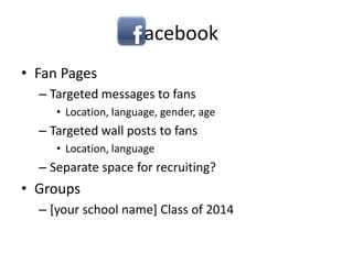 Facebook,[object Object],Fan Pages,[object Object],Targeted messages to fans,[object Object],Location, language, gender, age,[object Object],Targeted wall posts to fans,[object Object],Location, language,[object Object],Separate space for recruiting?,[object Object],Groups,[object Object],[your school name] Class of 2014,[object Object]