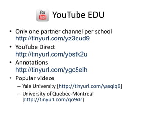 YouTube EDU,[object Object],Only one partner channel per schoolhttp://tinyurl.com/yz3eud9,[object Object],YouTube Directhttp://tinyurl.com/ybstk2u,[object Object],Annotationshttp://tinyurl.com/ygc8elh,[object Object],Popular videos,[object Object],Yale University [http://tinyurl.com/yasqlq6],[object Object],University of Quebec-Montreal [http://tinyurl.com/qo9clr],[object Object]