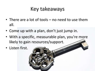 Key takeaways,[object Object],There are a lot of tools – no need to use them all.,[object Object],Come up with a plan, don’t just jump in.,[object Object],With a specific, measurable plan, you’re more likely to gain resources/support.,[object Object],Listen first. ,[object Object]
