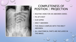 COMPLETENESS OF
POSITION / PROJECTION
• ROUTINE VIEWS FOR AN ABDOMEN SERIES:
• PA/AP CHEST
• KUB SUPINE
• ERECT ABDOMEN
• THIS IMAGE COMPLIES WITH THE ERECT
ABDOMEN.
• ALL ANATOMICAL PARTS ARE INCLUDED IN
THE IMAGE.
 