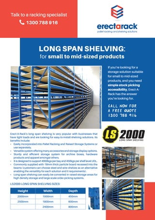 Call now for
a free quote
1300 788 916
LONG SPAN SHELVING:
for small to mid-sized products
Erect-A-Rack’s long span shelving is very popular with businesses that
have light loads and are looking for easy-to-install shelving solutions. Its
benefits include:
•	 Easily incorporated into Pallet Racking and Raised Storage Systems or
use separately.
• 	 Versatilesystemofferingmanyaccessoriesandstoragedisplayoptions.
• 	Sturdy and efficient storage system for archive boxes, hardware
products and apparel amongst others.
•	 It is designed to support 4000kgs per bay and 450kgs per shelf level UDL.
•	 Commonly supplied with 18mm thick particle board recessed into the
beams (customers can choose steel and wire shelves as an alternative
enabling the versatility for each solution and it requirements).
•	 Long span shelving can easily be converted in raised storage areas for
high density storage and large scale order picking systems.
LS2000 LONG SPAN SHELVING SIZES:
If you’re looking for a
storage solution suitable
for small to mid-sized
products, and you need
simple stock picking
accessibility, Erect-A-
Rack has the answer
you’re looking for.
Talk to a racking specialist
1300 788 916
Height Width Depth
2000mm 1000mm 450mm
2500mm 1800mm 600mm
2400mm 800mm
 