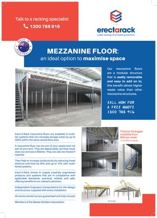 Call now for
a free quote
1300 788 916
MEZZANINE FLOOR:
an ideal option to maximise space
Erect-A-Rack mezzanine floors are available in multi-
tier systems that can increase storage areas by up to
300% within the same rented floor area.
A mezzanine floor can be one of your assets and not
part of your rent. They are depreciable, yet they never
wear out and last a lifetime. They can also be moved if
need be.
They help to increase productivity by reducing travel
distance and time by 40% and up to 75% with multi-
tiered systems.
Erect-A-Rack strives to supply carefully engineered
products and systems that are in compliance with
applicable standards, practical, reliable and safe,
offering benefits to our valued customers.
Independent Engineers Computations for the design
and structure, supplied with every installation.
All works carried out are guaranteed and fully insured
Members of the Master Builders Association
Our mezzanine floors
are a modular structure
that is easily removable
and easy to add on to,
this benefit allows higher
resale value than other
mezzanine structures.
Finance Packages
available from
$99 per week
*Conditions apply
Talk to a racking specialist
1300 788 916
3D Design
 