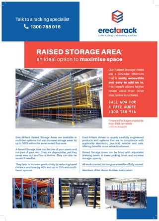 Call now for
a free quote
1300 788 916
RAISED STORAGE AREA:
an ideal option to maximise space
Erect-A-Rack Raised Storage Areas are available in
multi-tier systems that can increase storage areas by
up to 300% within the same rented floor area.
A Raised Storage Area can be one of your assets and
not part of your rent. They are depreciable, yet they
never wear out and last a lifetime. They can also be
moved if need be.
They help to increase productivity by reducing travel
distance and time by 40% and up to 75% with multi-
tiered systems.
Erect-A-Rack strives to supply carefully engineered
products and systems that are in compliance with
applicable standards, practical, reliable and safe,
offering benefits to our valued customers.
	
Raised Storage Areas can be fitted with adjustable
shelving levels to lower picking times and increase
storage capacity.
All works carried out are guaranteed and fully insured
Members of the Master Builders Association
Our Raised Srorage Areas
are a modular structure
that is easily removable
and easy to add on to,
this benefit allows higher
resale value than other
mezzanine structures.
Finance Packages available
from $99 per week
*Conditions apply
Talk to a racking specialist
1300 788 916
 