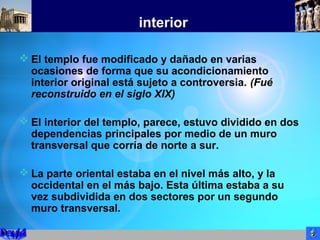interior
 El templo fue modificado y dañado en varias
ocasiones de forma que su acondicionamiento
interior original está sujeto a controversia. (Fué
reconstruido en el siglo XIX)
 El interior del templo, parece, estuvo dividido en dos
dependencias principales por medio de un muro
transversal que corría de norte a sur.
 La parte oriental estaba en el nivel más alto, y la
occidental en el más bajo. Esta última estaba a su
vez subdividida en dos sectores por un segundo
muro transversal.
 