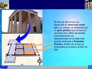 El otro eje del templo se
desarrolla en dirección norte-
sur y su acceso se efectuaba por
un gran pórtico que conduce a
las otras tres cellas del templo.
Concretamente, se
desembocaba en la cella más
grande dedicada a Poseidón
Erecteo, ámbito en el que se
custodiaba su tumba y el Mar de
Sal.
 