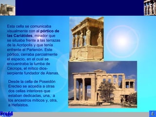 Esta cella se comunicaba
visualmente con al pórtico de
las Cariátides, mirador que
se situaba frente a las terrazas
de la Acrópolis y que tenía
enfrente el Partenón. Este
pórtico, cerraba parcialmente
el espacio, en el cual se
encuentraba la tumba de
Cécrops, el mítico dios-
serpiente fundador de Atenas.
Desde la cella de Poseidón
Erecteo se accedía a otras
dos cellas interiores que
estaban dedicadas, una, a
los ancestros míticos y, otra,
a Hefaistos.
 
