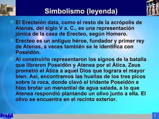 Simbolismo (leyenda)
 El Erecteión data, como el resto de la acrópolis de
Atenas, del siglo V a. C., es una representación
jónica de la casa de Erecteo, según Homero.
 Erecteo es un antiguo héroe, fundador y primer rey
de Atenas, a veces también se le identifica con
Poseidón.
 Al construirlo representaron los signos de la batalla
que libraron Poseidón y Atenea por el Ática, Zeus
prometió el Ática a aquel Dios que lograra el mayor
bien. Así, encontramos las huellas de los tres picos
sobre la roca, donde clavó el tridente Poseidón e
hizo brotar un manantial de agua salada, a lo que
Atenea respondió plantando un olivo junto a ella. El
olivo se encuentra en el recinto exterior.
 