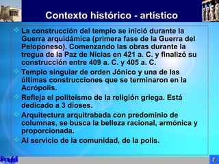 Contexto histórico - artístico
 La construcción del templo se inició durante la
Guerra arquidámica (primera fase de la Guerra del
Peloponeso). Comenzando las obras durante la
tregua de la Paz de Nicias en 421 a. C. y finalizó su
construcción entre 409 a. C. y 405 a. C.
 Templo singular de orden Jónico y una de las
últimas construcciones que se terminaron en la
Acrópolis.
 Refleja el politeísmo de la religión griega. Está
dedicado a 3 dioses.
 Arquitectura arquitrabada con predominio de
columnas, se busca la belleza racional, armónica y
proporcionada.
 Al servicio de la comunidad, de la polis.
 