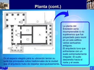 Planta (cont.)
La planta del
Erecteión sería
incomprensible si no
supiéramos que fue
proyectado para reunir
en un solo edificio
varios santuarios
antiguos.
El arquitecto tuvo que
enfrentarse con un
suelo extremadamente
irregular. El suelo
descendía hacia el
norte y el oeste.
En el espacio elegido para su ubicación tenían su
sede los principales cultos tradicionales de la ciudad
que el arquitecto hubo de respetar escrupulosamente.
 