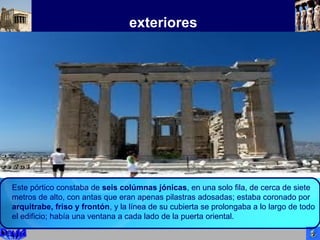 exteriores
Este pórtico constaba de seis colúmnas jónicas, en una solo fila, de cerca de siete
metros de alto, con antas que eran apenas pilastras adosadas; estaba coronado por
arquitrabe, friso y frontón, y la línea de su cubierta se prolongaba a lo largo de todo
el edificio; había una ventana a cada lado de la puerta oriental.
 