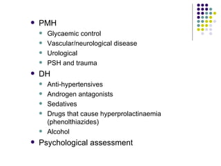 PMH Glycaemic control Vascular/neurological disease Urological PSH and trauma DH Anti-hypertensives Androgen antagonists Sedatives Drugs that cause hyperprolactinaemia (phenolthiazides) Alcohol Psychological assessment 