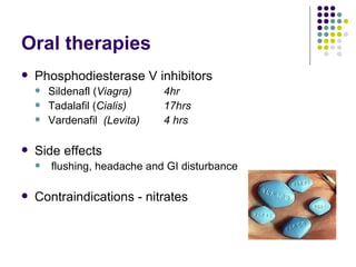 Oral therapies Phosphodiesterase V inhibitors Sildenafl ( Viagra) 4hr Tadalafil ( Cialis) 17hrs Vardenafil  (Levita) 4 hrs Side effects flushing, headache and GI disturbance Contraindications - nitrates 