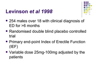 Levinson  et al 1998 254 males over 18 with clinical diagnosis of ED for >6 months Randomised double blind placebo controlled trial Primary end-point Index of Erectile Function (IEF) Variable dose 25mg-100mg adjusted by the patients 
