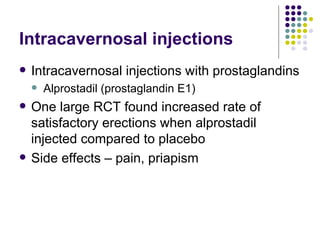 Intracavernosal injections Intracavernosal injections with prostaglandins Alprostadil (prostaglandin E1) One large RCT found increased rate of satisfactory erections when alprostadil injected compared to placebo Side effects – pain, priapism 