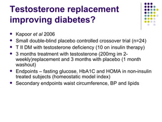 Testosterone replacement improving diabetes? Kapoor  et al  2006 Small double-blind placebo controlled crossover trial (n=24) T II DM with testosterone deficiency (10 on insulin therapy) 3 months treatment with testosterone (200mg im 2-weekly)replacement and 3 months with placebo (1 month washout) Endpoints – fasting glucose, HbA1C and HOMA in non-insulin treated subjects (homeostatic model index) Secondary endpoints waist circumference, BP and lipids 
