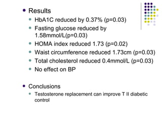 Results HbA1C reduced by 0.37% (p=0.03) Fasting glucose reduced by 1.58mmol/L(p=0.03) HOMA index reduced 1.73 (p=0.02) Waist circumference reduced 1.73cm (p=0.03) Total cholesterol reduced 0.4mmol/L (p=0.03) No effect on BP Conclusions Testosterone replacement can improve T II diabetic control 