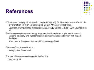 References Efficacy and safety of sildenafil citrate (Viagra ® ) for the treatment of erectile dysfunction in men in Egypt and South Africa  International  Journal of Impotence Research  (2003)  15,  Suppl 1, S25–S29.Levinson et al Testosterone replacement therapy improves insulin resistance, glycaemic control, visceral adiposity and hypercholesterolaemia in hypogonadal men with Type II Diabetes Kapoor et al European Journal of Endocrinology 2006 Diabetes Chronic conplication Wiley press, Shaw et al The role of testosterone in erectile dysfunction Gooren et al 