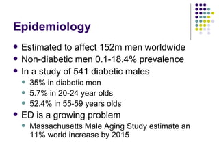 Epidemiology Estimated to affect 152m men worldwide Non-diabetic men 0.1-18.4% prevalence In a study of 541 diabetic males 35% in diabetic men 5.7% in 20-24 year olds 52.4% in 55-59 years olds ED is a growing problem Massachusetts Male Aging Study  estimate an 11% world increase by 2015 