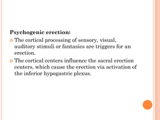 Psychogenic erection:
 The cortical processing of sensory, visual,
  auditory stimuli or fantasies are triggers for an
  erection.
 The cortical centers influence the sacral erection
  centers, which cause the erection via activation of
  the inferior hypogastric plexus.
 