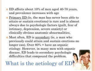  ED affects about 10% of men aged 40-70 years,
  and prevalence increases with age
 Primary ED (ie, the man has never been able to
  attain or sustain erections) is rare and is almost
  always due to psychologic factors (guilt, fear of
  intimacy, depression, severe anxiety) or
  clinically obvious anatomic abnormalities.
 Most often, ED is secondary (ie, a man who
  previously could attain and sustain erections no
  longer can). Over 80% = have an organic
  etiology. However, in many men with organic
  disease, ED leads to secondary psychologic
  difficulties that compound the problem.

What is the aetiology of ED?
 