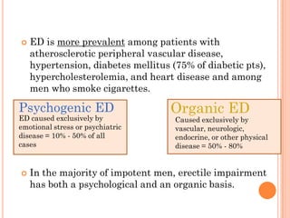    ED is more prevalent among patients with
    atherosclerotic peripheral vascular disease,
    hypertension, diabetes mellitus (75% of diabetic pts),
    hypercholesterolemia, and heart disease and among
    men who smoke cigarettes.

Psychogenic ED                      Organic ED
ED caused exclusively by             Caused exclusively by
emotional stress or psychiatric      vascular, neurologic,
disease = 10% - 50% of all           endocrine, or other physical
cases                                disease = 50% - 80%


   In the majority of impotent men, erectile impairment
    has both a psychological and an organic basis.
 
