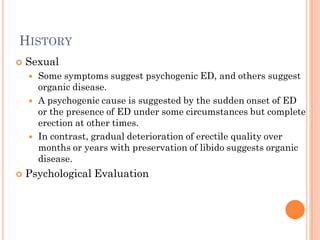 HISTORY
   Sexual
       Some symptoms suggest psychogenic ED, and others suggest
        organic disease.
       A psychogenic cause is suggested by the sudden onset of ED
        or the presence of ED under some circumstances but complete
        erection at other times.
       In contrast, gradual deterioration of erectile quality over
        months or years with preservation of libido suggests organic
        disease.
   Psychological Evaluation
 