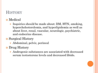 HISTORY
   Medical
       Inquiries should be made about: DM, HTN, smoking,
        hypercholesterolemia, and hyperlipidemia as well as
        about liver, renal, vascular, neurologic, psychiatric,
        and endocrine disease.
   Surgical History
       Abdominal, pelvic, perineal
   Drug History
       Androgenic substances are associated with decreased
        serum testosterone levels and decreased libido.
 