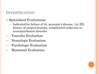 INVESTIGATION
    Specialized Evaluations:
        Indicated for failure of ttt, peyronie’s disease, 1ry ED,
         history of surgery/trauma, complicated endocrine or
         neuropsychiatric disorder
A.       Vascular Evaluation
B.       Neurologic Evaluation
C.       Psychologic Evaluation
D.       Hormonal Evaluation
 