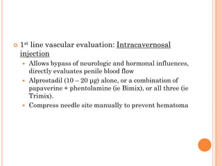    1st line vascular evaluation: Intracavernosal
    injection
       Allows bypass of neurologic and hormonal influences,
        directly evaluates penile blood flow
       Alprostadil (10 – 20 μg) alone, or a combination of
        papaverine + phentolamine (ie Bimix), or all three (ie
        Trimix).
       Compress needle site manually to prevent hematoma
 