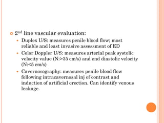    2nd line vascular evaluation:
       Duplex U/S: measures penile blood flow; most
        reliable and least invasive assessment of ED
       Color Doppler U/S: measures arterial peak systolic
        velocity value (N:>35 cm/s) and end diastolic velocity
        (N:<5 cm/s)
       Cavernosography: measures penile blood flow
        following intracavernosal inj of contrast and
        induction of artificial erection. Can identify venous
        leakage.
 