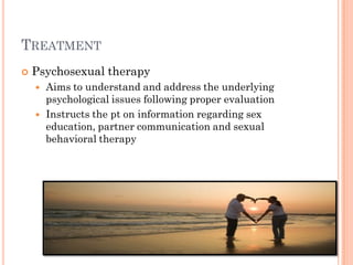 TREATMENT
   Psychosexual therapy
       Aims to understand and address the underlying
        psychological issues following proper evaluation
       Instructs the pt on information regarding sex
        education, partner communication and sexual
        behavioral therapy
 