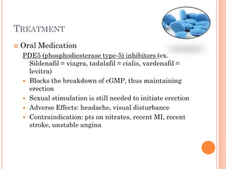TREATMENT
   Oral Medication
    PDE5 (phosphodiesterase type-5) inhibitors (ex.
      Sildenafil = viagra, tadalafil = cialis, vardenafil =
      levitra)
     Blocks the breakdown of cGMP, thus maintaining
      erection
     Sexual stimulation is still needed to initiate erection
     Adverse Effects: headache, visual disturbance
     Contraindication: pts on nitrates, recent MI, recent
      stroke, unstable angina
 